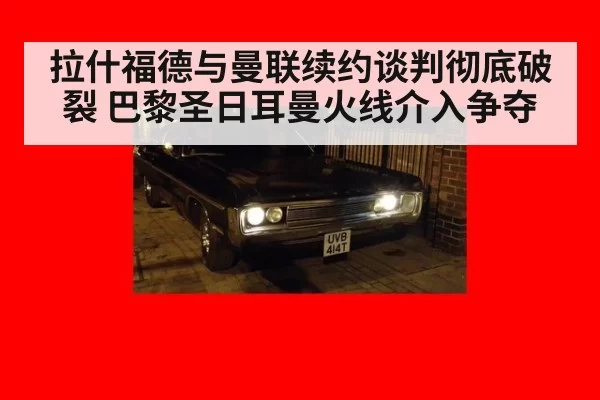 拉什福德与曼联续约谈判彻底破裂 巴黎圣日耳曼火线介入争夺