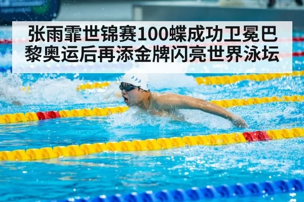张雨霏世锦赛100蝶成功卫冕巴黎奥运后再添金牌闪亮世界泳坛