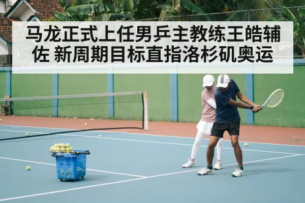 马龙正式上任男乒主教练王皓辅佐 新周期目标直指洛杉矶奥运